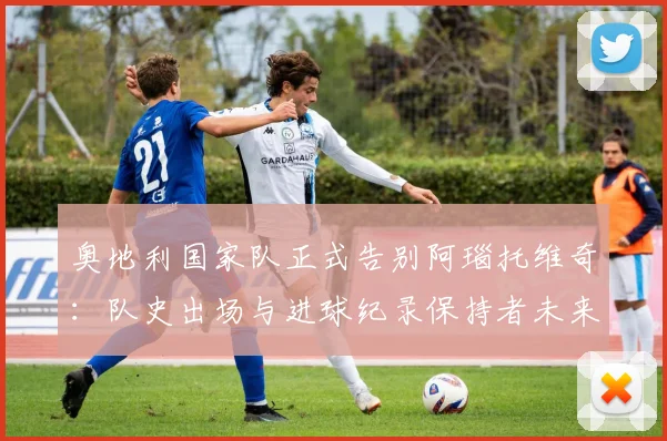 奥地利国家队正式告别阿瑙托维奇:队史出场与进球纪录保持者未来去向分析