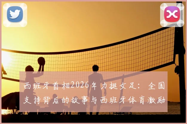 西班牙首相2026年力挺女足：全国支持背后的故事与西班牙体育激励政策解读