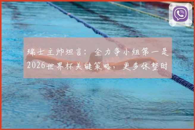 瑞士主帅坦言：全力争小组第一是2026世界杯关键策略，更多休整时间是球队重要诉求