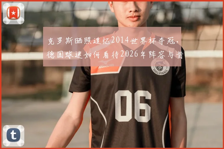 克罗斯晒照追忆2014世界杯夺冠，德国球迷如何看待2026年阵容与昔日辉煌？附夺冠成员现状盘点