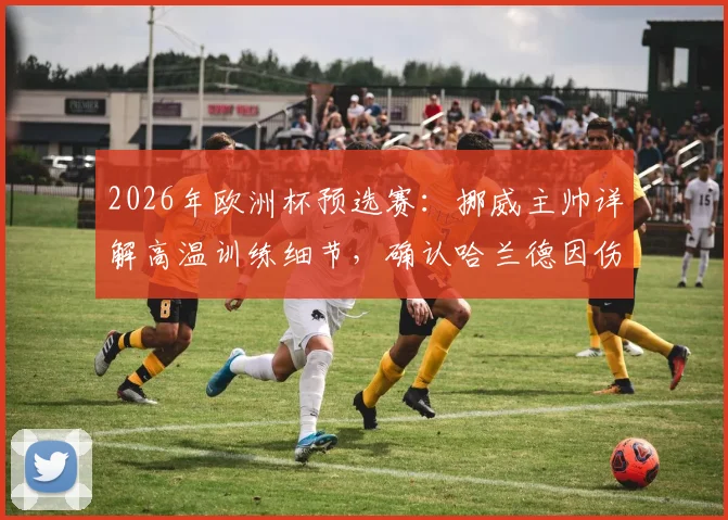 2026年欧洲杯预选赛:挪威主帅详解高温训练细节,确认哈兰德因伤缺席关键战,解析球队战术调整方案