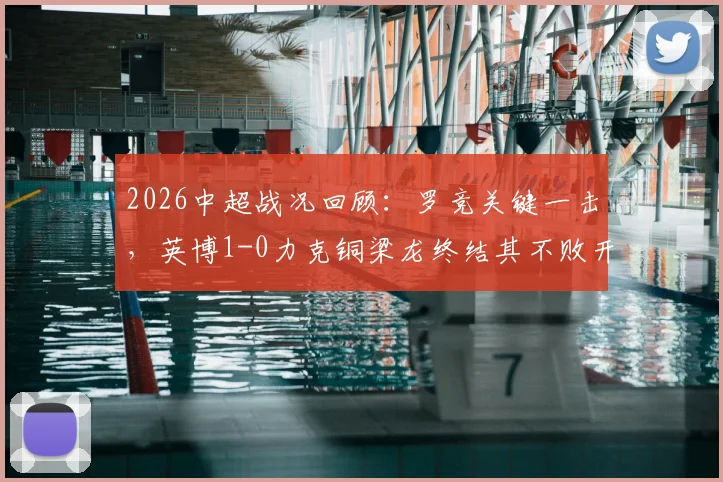 2026中超战况回顾:罗竞关键一击,英博1-0力克铜梁龙终结其不败开局,附全场进球分析与战术解读