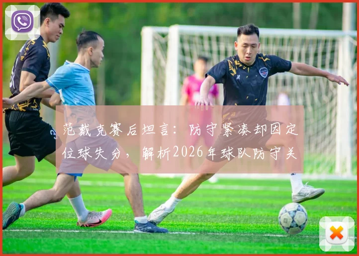 范戴克赛后坦言：防守紧凑却因定位球失分，解析2026年球队防守关键短板