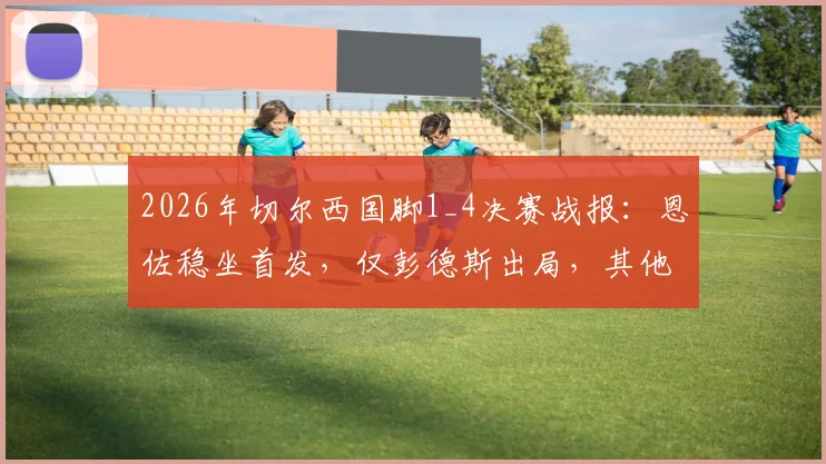 2026年切尔西国脚1_4决赛战报：恩佐稳坐首发，仅彭德斯出局，其他球员悉数晋级深度盘点