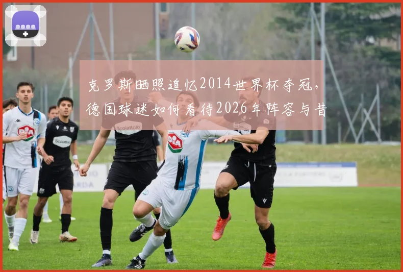 克罗斯晒照追忆2014世界杯夺冠,德国球迷如何看待2026年阵容与昔日辉煌?附夺冠成员现状盘点