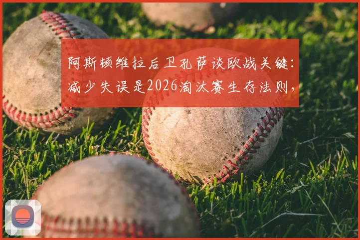 阿斯顿维拉后卫孔萨谈欧战关键：减少失误是2026淘汰赛生存法则，如何构建稳固后防线？