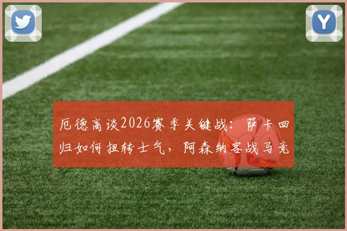 厄德高谈2026赛季关键战：萨卡回归如何扭转士气，阿森纳客战马竞的战术挑战与应对指南