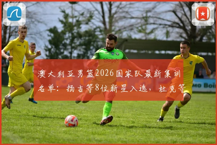 澳大利亚男篮2026国家队最新集训名单：扬吉等8位新星入选，杜克等多位老将遗憾退出原因解析