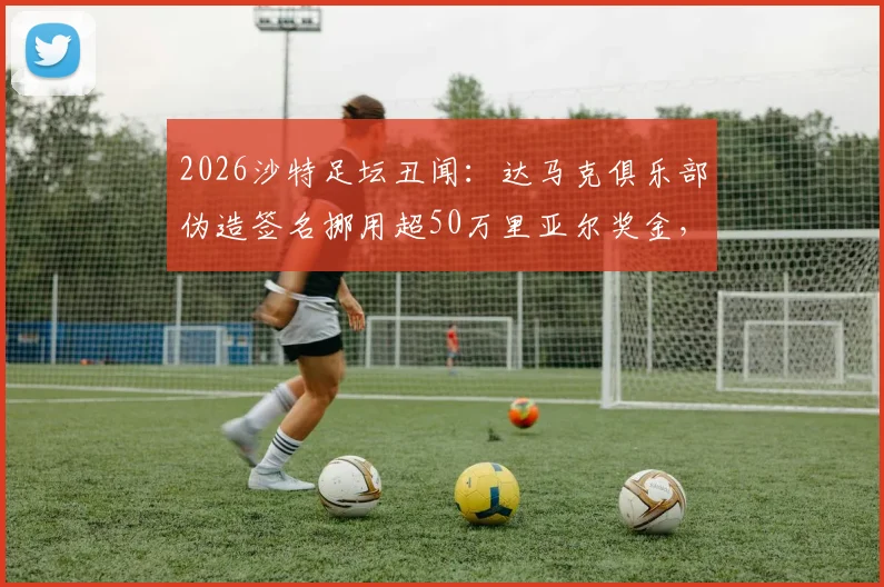 2026沙特足坛丑闻：达马克俱乐部伪造签名挪用超50万里亚尔奖金，球员权益受损引关注