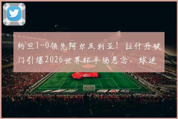 约旦1-0领先阿尔及利亚！拉什丹破门引爆2026世界杯半场悬念，球迷热议比赛看点