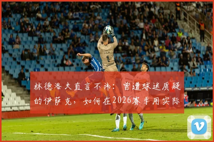林德洛夫直言不讳：曾遭球迷质疑的伊萨克，如何在2026赛季用实际表现强势回应？新星成长轨迹深度解析