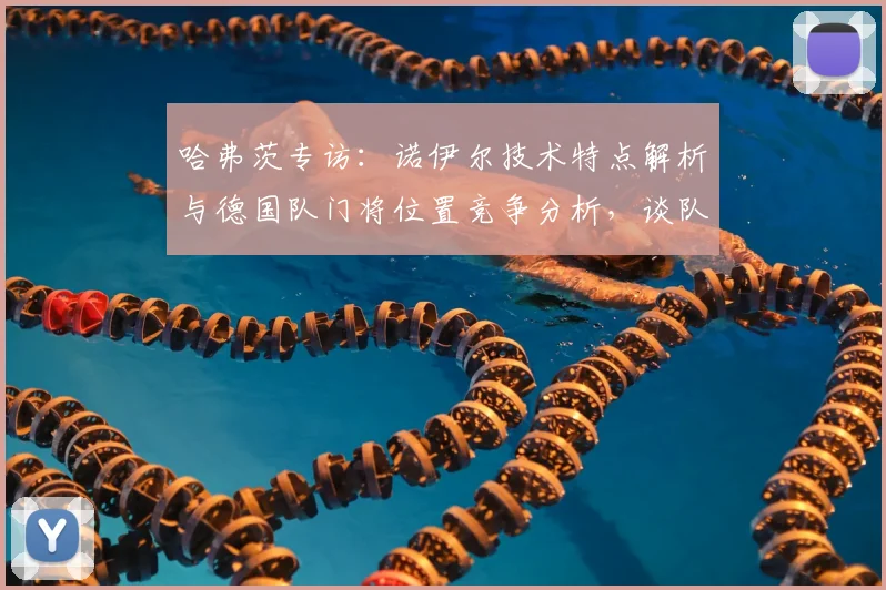 哈弗茨专访：诺伊尔技术特点解析与德国队门将位置竞争分析，谈队内氛围与团队协作