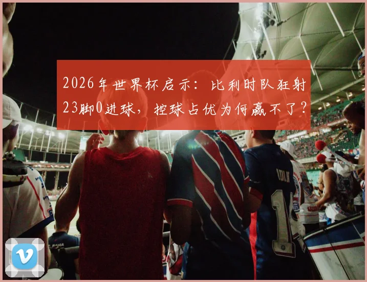 2026年世界杯启示:比利时队狂射23脚0进球,控球占优为何赢不了?深度剖析强队破密集防守难题