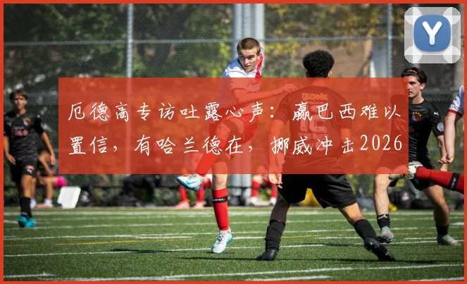 厄德高专访吐露心声：赢巴西难以置信，有哈兰德在，挪威冲击2026世界杯就有底