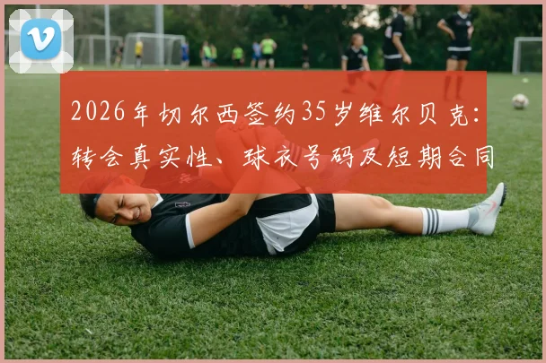 2026年切尔西签约35岁维尔贝克:转会真实性、球衣号码及短期合同细节全面解析