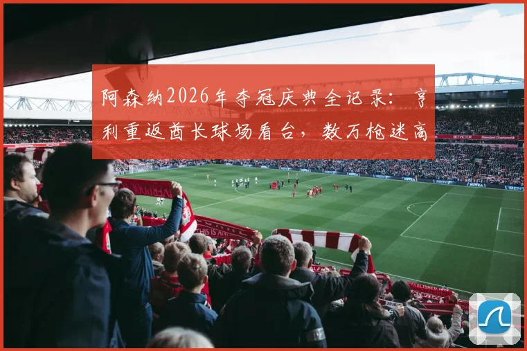 阿森纳2026年夺冠庆典全记录：亨利重返酋长球场看台，数万枪迷高歌致敬，揭秘更衣室感人重聚瞬间
