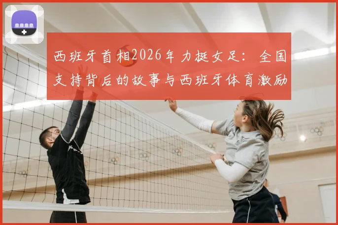西班牙首相2026年力挺女足:全国支持背后的故事与西班牙体育激励政策解读