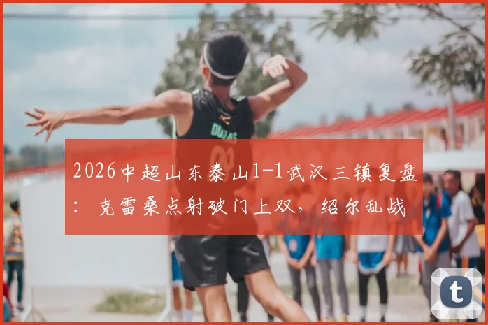 2026中超山东泰山1-1武汉三镇复盘：克雷桑点射破门上双，绍尔乱战扳平，关键战积分悬念延续