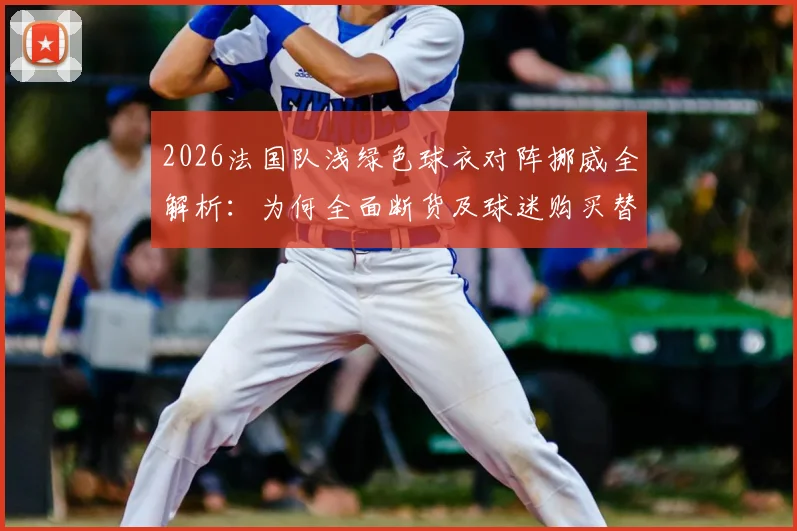 2026法国队浅绿色球衣对阵挪威全解析：为何全面断货及球迷购买替代方案