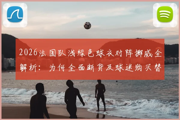 2026法国队浅绿色球衣对阵挪威全解析:为何全面断货及球迷购买替代方案