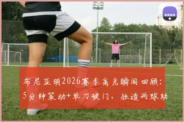 布尼亚明2026赛季高光瞬间回顾：5分钟策动+单刀破门，独造两球助云南战平上海海港技术解析与全场录像
