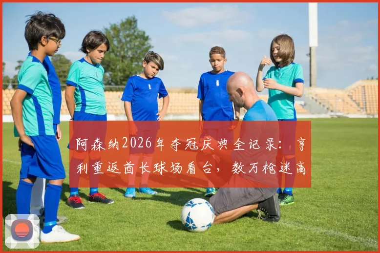 阿森纳2026年夺冠庆典全记录:亨利重返酋长球场看台,数万枪迷高歌致敬,揭秘更衣室感人重聚瞬间