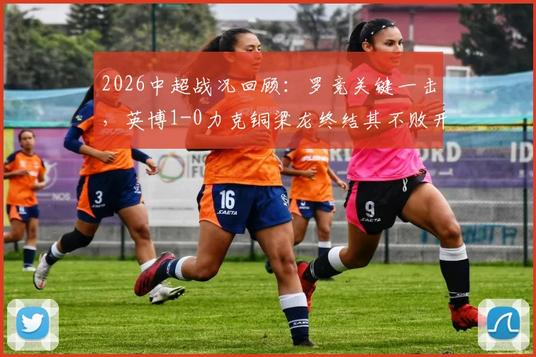 2026中超战况回顾：罗竞关键一击，英博1-0力克铜梁龙终结其不败开局，附全场进球分析与战术解读