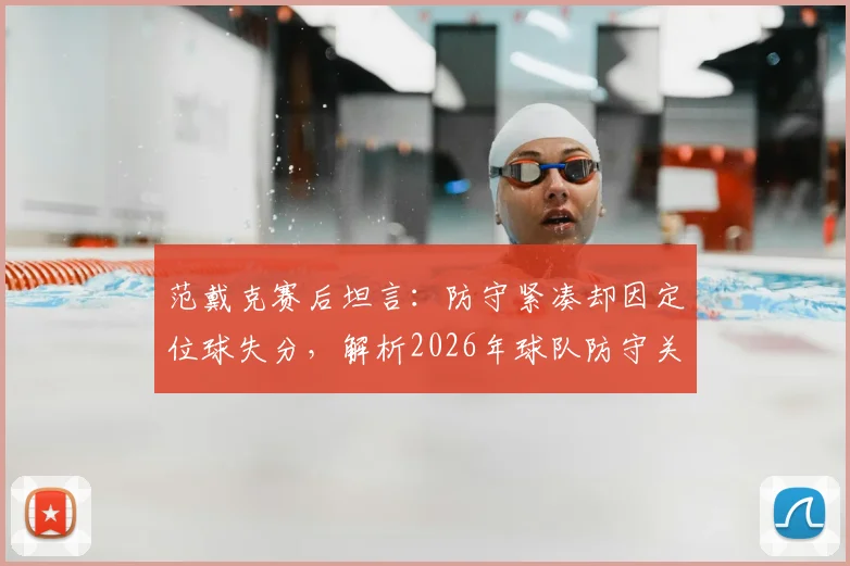 范戴克赛后坦言：防守紧凑却因定位球失分，解析2026年球队防守关键短板