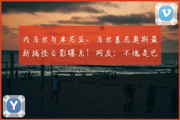内马尔与库尼亚、马尔基尼奥斯最新搞怪合影曝光！网友：不愧是巴西队开心果，巴黎圣日耳曼昔日队友情谊深