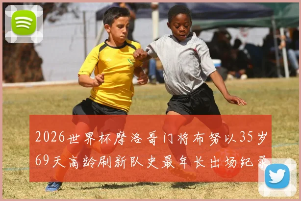 2026世界杯摩洛哥门将布努以35岁69天高龄刷新队史最年长出场纪录，揭秘其职业生涯与高龄征战秘诀