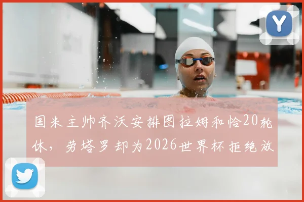 国米主帅齐沃安排图拉姆和恰20轮休,劳塔罗却为2026世界杯拒绝放假,背后原因深度解析
