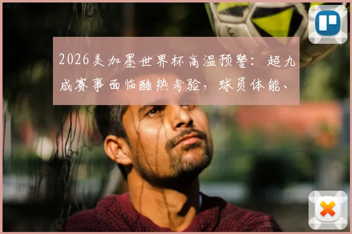 2026美加墨世界杯高温预警:超九成赛事面临酷热考验,球员体能、战术打法与球迷观赛全攻略