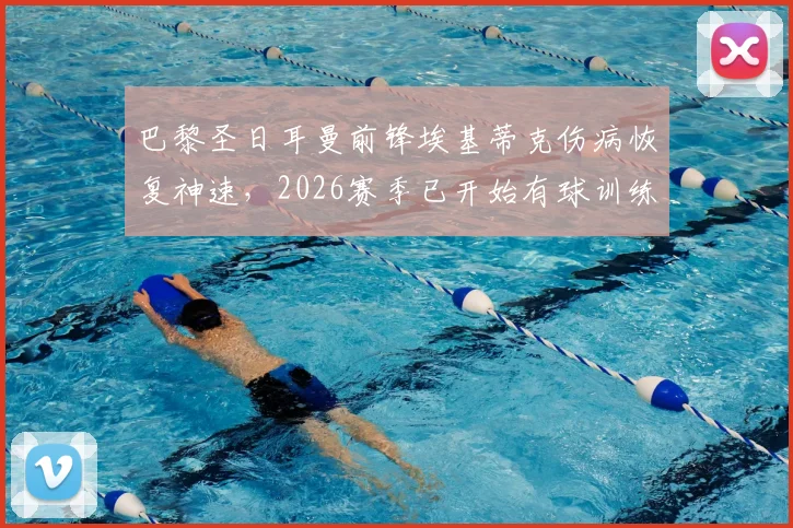 巴黎圣日耳曼前锋埃基蒂克伤病恢复神速,2026赛季已开始有球训练,提前复出可能性大增