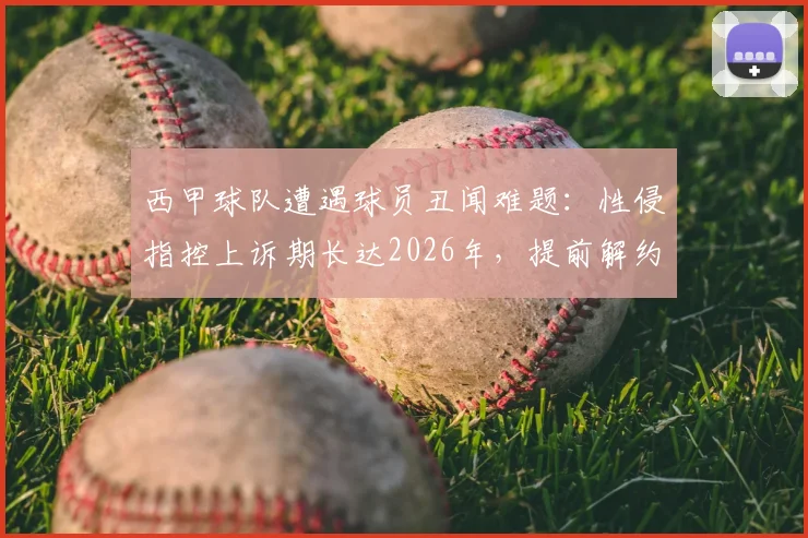 西甲球队遭遇球员丑闻难题:性侵指控上诉期长达2026年,提前解约恐面临巨额赔款