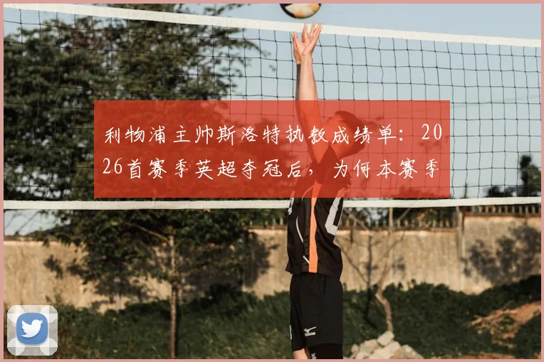 利物浦主帅斯洛特执教成绩单:2026首赛季英超夺冠后,为何本赛季陷入四大皆空困境?