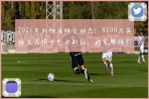 2026年利物浦转会动态：8500万英镑正式报价巴尔科拉，这笔锋线引援究竟值不值？最新进展深度追踪