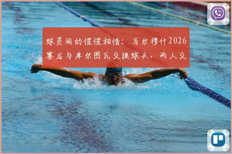 球员间的惺惺相惜：马尔穆什2026赛后与库尔图瓦交换球衣，两人交谈甚欢背后的故事