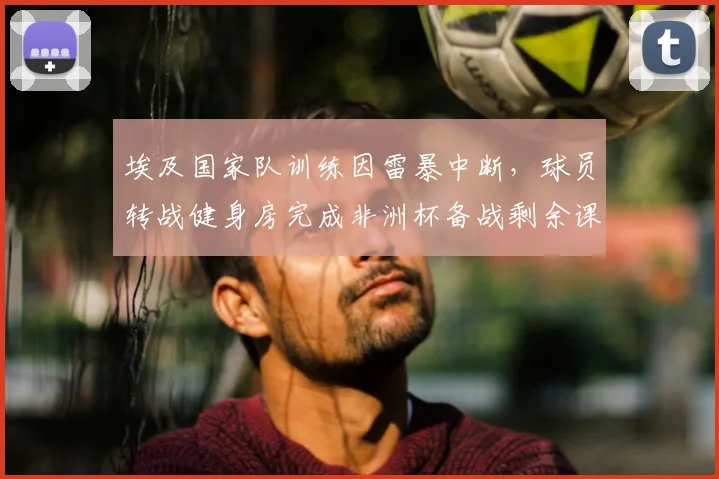 埃及国家队训练因雷暴中断，球员转战健身房完成非洲杯备战剩余课程