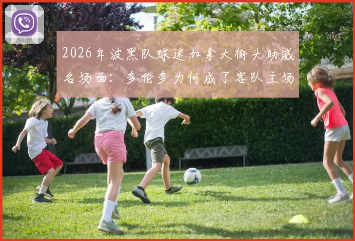 2026年波黑队球迷加拿大街头助威名场面:多伦多为何成了客队主场?揭秘海外球迷文化热浪