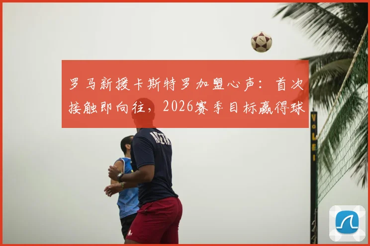罗马新援卡斯特罗加盟心声:首次接触即向往,2026赛季目标赢得球迷热爱