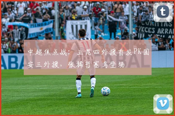 中超焦点战：玉昆四外援首发PK国安三外援，张稀哲塞鸟登场