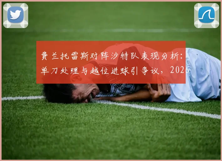 费兰托雷斯对阵沙特队表现分析:单刀处理与越位进球引争议,2026前景如何?