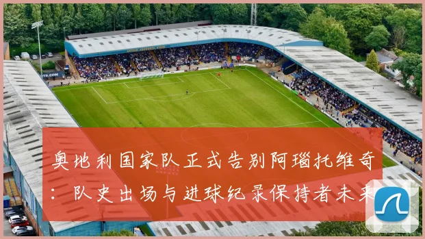 奥地利国家队正式告别阿瑙托维奇：队史出场与进球纪录保持者未来去向分析