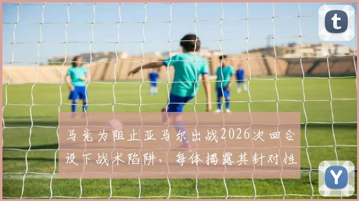 马竞为阻止亚马尔出战2026次回合设下战术陷阱，每体揭露其针对性部署引发争议