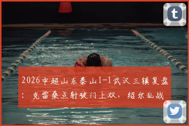 2026中超山东泰山1-1武汉三镇复盘：克雷桑点射破门上双，绍尔乱战扳平，关键战积分悬念延续