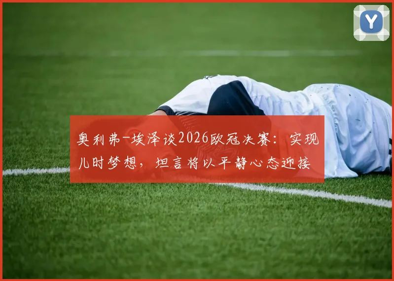 奥利弗-埃泽谈2026欧冠决赛:实现儿时梦想,坦言将以平静心态迎接职业生涯巅峰对决