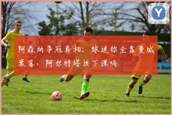 阿森纳争冠真相:球迷称全靠曼城衰落,阿尔特塔该下课吗