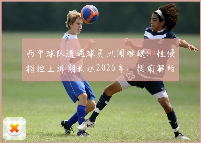 西甲球队遭遇球员丑闻难题：性侵指控上诉期长达2026年，提前解约恐面临巨额赔款