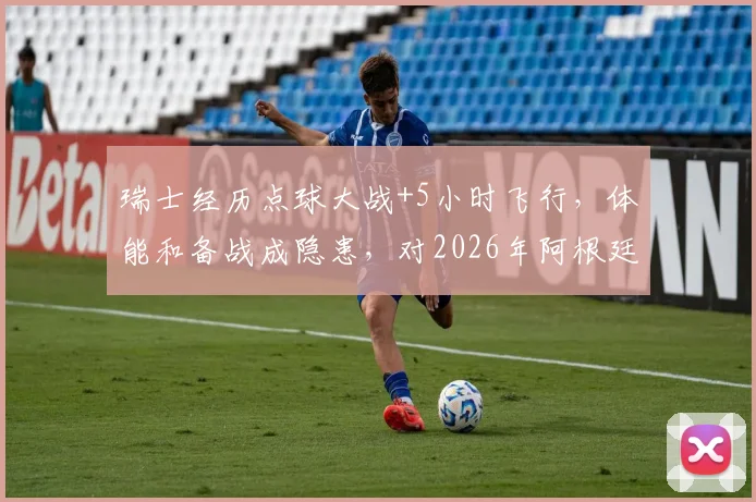 瑞士经历点球大战+5小时飞行，体能和备战成隐患，对2026年阿根廷队是否构成绝对利好？