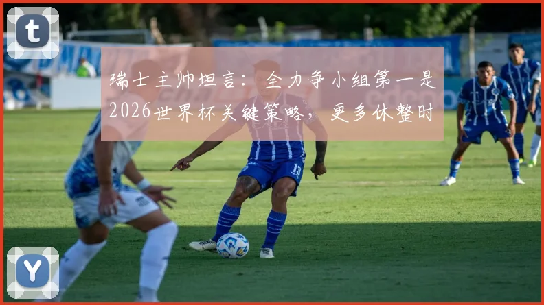 瑞士主帅坦言:全力争小组第一是2026世界杯关键策略,更多休整时间是球队重要诉求